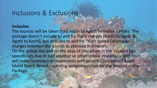 Inclusions & Exclusions 
Inclusive: 
The tourists will be taken from Kochi to Agatti by Indian Airlines. The 
package doesn’t include to and fro flight charges (Kochi to Agatti & 
Agatti to Kochi), but includes to and fro “High Speed Catamaran” 
charges between the islands as planned in Itinerary. 
On the arrival day and on the days of disruption in the voyages by 
speedboats due to bad weather or other similar reasons, Grand Tours 
will make necessary arrangements with private operators or Agatti 
Island Beach Resort regarding accommodation for the tourists in the 
Package. 
 