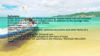 Exclusions: 
Other facilities like scuba diving, parasailing, nearby island visit not included 
in the Itinerary etc., will be charged extra, in addition to the package rates. 
International and Domestic Air tickets. 
Airport taxes. 
Overseas Medical Insurance. 
Meals, Tips, Laundry, telephone, optional excursions and other items of a 
personal nature. 
Cost of foreign exchange for personal use. 
Govt. Service Tax of 3.09% payable to the Govt of India. 
Any items or services not specified in the itinerary 'PACKAGE INCLUDES' 
head. 
 