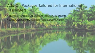 Add-On Packages Tailored for International 
Passengers 
• Queen of Arabian Sea Package (Kochi 2Day 1Night) 
• Gods Own Country Package (Kerala 7Day 6Night) 
 