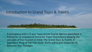 Introduction to Grand Tours & Travels 
A prestigious and a 15 year Experienced Tourist Agency specialized in 
Promotion of unexplored Domestic Travel Destinations keeping the 
concepts of Eco-Tourism in mind. The Grand Tours & Travels, A 
Subsidiary Wing of The CGH Earth, Kochi and is well known for its 
Exclusive Tour Packages. 
 
