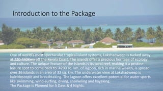 Introduction to the Package 
One of world's most spectacular tropical island systems, Lakshadweep is tucked away 
at 220-440Kms off the Kerala Coast. The islands offer a precious heritage of ecology 
and culture. The unique feature of the Islands is its coral reef, making it a pristine 
leisure spot to come back to. 4200 sq. km. of lagoon, rich in marine wealth, is spread 
over 36 islands in an area of 32 sq. km. The underwater view at Lakshadweep is 
kaleidoscopic and breathtaking. The lagoon offers excellent potential for water sports 
like swimming, wind-surfing, diving, snorkeling and kayaking. 
The Package is Planned for 5 Days & 4 Nights. 
 
