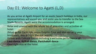 Day 01: Welcome to Agatti (L,D) 
As you arrive at Agatti Airport for an exotic beach holidays in India, our 
representatives will escort you and assist you to transfer to the Sea 
Shells Resorts, Agatti were the accommodation is arranged. 
Relax and unwind with the whole lot of amenities and activities at 
hotel. 
(Must go for Cycle ride, enjoy Dolphin Cave and also do carry your 
binoculars, also at night the star watch) 
Dinner with Cultural Events including a exclusive performance of 
Lava dance, Kolkali dance, Parichakali dance 
Overnight stay at the hotel. 
 