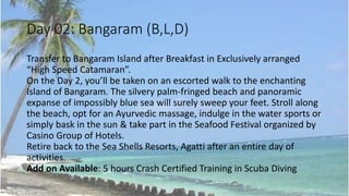 Day 02: Bangaram (B,L,D) 
Transfer to Bangaram Island after Breakfast in Exclusively arranged 
“High Speed Catamaran”. 
On the Day 2, you’ll be taken on an escorted walk to the enchanting 
Island of Bangaram. The silvery palm-fringed beach and panoramic 
expanse of impossibly blue sea will surely sweep your feet. Stroll along 
the beach, opt for an Ayurvedic massage, indulge in the water sports or 
simply bask in the sun & take part in the Seafood Festival organized by 
Casino Group of Hotels. 
Retire back to the Sea Shells Resorts, Agatti after an entire day of 
activities. 
Add on Available: 5 hours Crash Certified Training in Scuba Diving 
 