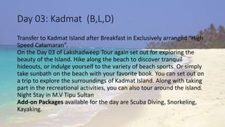 Day 03: Kadmat (B,L,D) 
Transfer to Kadmat Island after Breakfast in Exclusively arranged “High 
Speed Catamaran”. 
On the Day 03 of Lakshadweep Tour again set out for exploring the 
beauty of the Island. Hike along the beach to discover tranquil 
hideouts, or indulge yourself to the variety of beach sports. Or simply 
take sunbath on the beach with your favorite book. You can set out on 
a trip to explore the surroundings of Kadmat Island. Along with taking 
part in the recreational activities, you can also tour around the island. 
Night Stay in M.V Tipu Sultan 
Add-on Packages available for the day are Scuba Diving, Snorkeling, 
Kayaking. 
 