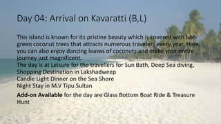 Day 04: Arrival on Kavaratti (B,L) 
This island is known for its pristine beauty which is covered with lush 
green coconut trees that attracts numerous travelers every year. Here, 
you can also enjoy dancing leaves of coconuts and make your entire 
journey just magnificent. 
The day is at Leisure for the travellers for Sun Bath, Deep Sea diving, 
Shopping Destination in Lakshadweep 
Candle Light Dinner on the Sea Shore 
Night Stay in M.V Tipu Sultan 
Add-on Available for the day are Glass Bottom Boat Ride & Treasure 
Hunt 
 