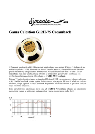 Gama Celestion G12H-75 Creamback
A finales de los años 60, el G12H fue creado añadiendo un imán un tipo 'H' (heavy) al chasis de un
altavoz de guitarra G12M. Resultado: un altavoz con más potencia y un equilibrio tonal diferente:
graves más firmes y un agudos más pronunciados. Así que añadimos un imán "H" al G12M-65
Creamback, para crear un altavoz que ofreciera la firma sonora que un G12H combinado con
niveles Creamback de potencia. El resultado es el G12H-75 Creamback.
Entrega 75 vatios de potencia con un inconfundible tono G12H, con unos graves más apretados que
el G12M-65 Creamback y unos agudos dinámicos con más pegada. El imán H añade un enfoque
adicional, cuerpo y grosor al tono Creamback. Engorda las notas individuales, lo que da un carácter
vocal altamente articulado.
Estas características adicionales hacen que el G12H-75 Creamback ofrezca un rendimiento
excepcional cuando se utiliza para guitarra solista y suena enorme en un baffle 4x12.
 