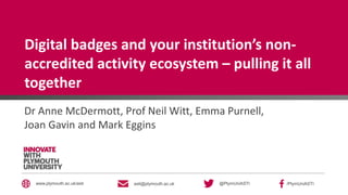 @PlymUniASTI /PlymUniASTIasti@plymouth.ac.ukwww.plymouth.ac.uk/asti
Digital badges and your institution’s non-
accredited activity ecosystem – pulling it all
together
Dr Anne McDermott, Prof Neil Witt, Emma Purnell,
Joan Gavin and Mark Eggins
 