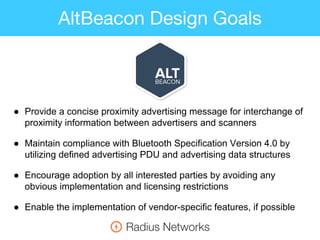 AltBeacon Design Goals
● Provide a concise proximity advertising message for interchange of
proximity information between advertisers and scanners
● Maintain compliance with Bluetooth Specification Version 4.0 by
utilizing defined advertising PDU and advertising data structures
● Encourage adoption by all interested parties by avoiding any
obvious implementation and licensing restrictions
● Enable the implementation of vendor-specific features, if possible
 