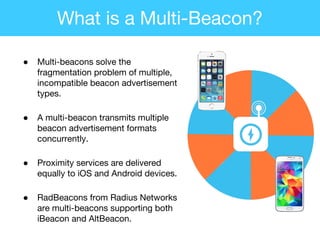 ● Multi-beacons solve the
fragmentation problem of multiple,
incompatible beacon advertisement
types.
● A multi-beacon transmits multiple
beacon advertisement formats
concurrently.
● Proximity services are delivered
equally to iOS and Android devices.
● RadBeacons from Radius Networks
are multi-beacons supporting both
iBeacon and AltBeacon.
What is a Multi-Beacon?
 