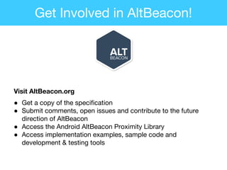 Visit AltBeacon.org
● Get a copy of the specification
● Submit comments, open issues and contribute to the future
direction of AltBeacon
● Access the Android AltBeacon Proximity Library
● Access implementation examples, sample code and
development & testing tools
Get Involved in AltBeacon!
 