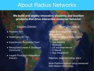 Company Overview
● Founded 2011
● Washington DC HQ
● Experienced, Successful Team
● Recognized Leader in Developer
Community
● Largest Production Networks in
Industry
Proven Performance
Global experience with large
deployments
○ Major Pharmacy Deployments
○ QSRs
○ Gas Stations
○ Stadiums
○ US and International
○ C-Stores
○ App Integrations
Patented, deep technology stack
Multi-Platform support using interleaved
Multi-Beacon technology
We build and deploy innovative proximity and location
products that drive interactive customer behavior
About Radius Networks
 