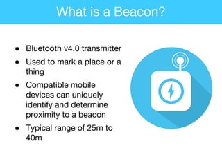 ● Bluetooth v4.0 transmitter
● Used to mark a place or a
thing
● Compatible mobile
devices can uniquely
identify and determine
proximity to a beacon
● Typical range of 25m to
40m
What is a Beacon?
 