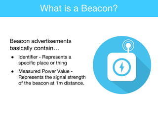 Beacon advertisements
basically contain…
● Identifier - Represents a
specific place or thing
● Measured Power Value -
Represents the signal strength
of the beacon at 1m distance.
What is a Beacon?
 