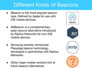 ● iBeacon is the most popular beacon
type. Defined by Apple for use with
iOS mobile devices.
● AltBeacon is a complementary,
open-source alternative introduced
by Radius Networks for non-iOS
mobile devices.
● Samsung recently introduced
Placedge beacon technology,
developed in partnership with Radius
Networks.
● Other major mobile vendors hint at
future beacon alternatives
?
Different Kinds of Beacons
 