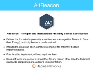 AltBeacon: The Open and Interoperable Proximity Beacon Specification
● Defines the format of a proximity advertisement message that Bluetooth Smart
(Low Energy) proximity beacons can broadcast.
● Intended to create an open, competitive market for proximity beacon
implementations.
● Free for all to implement, with no royalty or fees.
● Does not favor one vendor over another for any reason other than the technical
standards compliance of a vendor's implementation.
AltBeacon
 