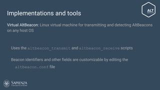 Implementations and tools
Virtual AltBeacon: Linux virtual machine for transmitting and detecting AltBeacons
on any host OS
● Uses the altbeacon_transmit and altbeacon_receive scripts
● Beacon identifiers and other fields are customizable by editing the
altbeacon.conf file
 