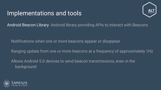 Implementations and tools
Android Beacon Library: Android library providing APIs to interact with Beacons
● Notifications when one or more beacons appear or disappear
● Ranging update from one or more beacons at a frequency of approximately
1Hz
● Allows Android 5.0 devices to send beacon transmissions, even in the
background
 