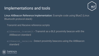 Implementations and tools
Linux AltBeacon Reference Implementation: Example code using BlueZ (Linux
Bluetooth protocol stack)
● Transmit and Receive reference scripts
● altbeacon_transmit - Transmit as a BLE proximity beacon with the
AltBeacon standard
● altbeacon_receive - Detect proximity beacons using the AltBeacon
standard
 