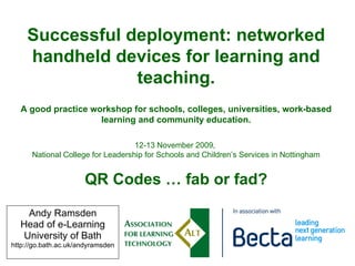 Andy Ramsden Head of e-Learning University of Bath http://go.bath.ac.uk/andyramsden Successful deployment: networked handheld devices for learning and teaching. A good practice workshop for schools, colleges, universities, work-based learning and community education. 12-13 November 2009,  National College for Leadership for Schools and Children’s Services in Nottingham QR Codes … fab or fad? 