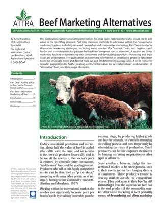 ATTRA                               Beef Marketing Alternatives
    A Publication of ATTRA - National Sustainable Agriculture Information Service • 1-800-346-9140 • www.attra.ncat.org

By Anne Fanatico,                       This publication explores marketing alternatives for small-scale cattle ranchers who would like to add
NCAT Agriculture                        value to the beef they produce. Part One discusses methods to add value within the conventional
Specialist                              marketing system, including retained ownership and cooperative marketing. Part Two introduces
For technical                           alternative marketing strategies, including niche markets for “natural,” lean, and organic beef.
assistance, contact                     Production considerations for pasture-ﬁnished beef are given special attention. A section on direct
Lee Rinehart, NCAT                      marketing focuses on connecting with consumers and developing a product. Processing and legal
Agriculture Specialist                  issues are also covered. This publication also provides information on developing prices for retail beef
                                        based on wholesale prices and desired mark-up, and for determining carcass value. A list of resources
© 2006 NCAT
                                        provides suggestions for further reading, contact information for several producers and marketers of
                                        “alternative” beef, and Web pages of interest.

 Contents
Introduction ..................... 1
Part One: Adding Value
to Beef in the Conven-
tional Market.................... 3
Part Two: Alternative
Marketing of Beef........... 5
Conclusion ...................... 18
References ...................... 19
Resources ........................ 19




                                         Photo by Lynn Betts, USDA Natural Resources Conservation Service.



                                        Introduction                                           weaning stage, by producing higher-grade
                                                                                               and heavier animals, by carefully managing
                                        Under conventional production and market-              the culling process, and most importantly by
                                        ing, about half the value of beef is added             minimizing the costs of production. Small
                                        after cattle leave the farm, and net returns           producers can further empower themselves
                                        to the cow-calf producer historically tend to          by forming marketing cooperatives or other
                                        be low. At the sale barn, the rancher’s proﬁt          types of alliances.
                                        is trimmed by wholesale price ﬂuctuations,             Some ranchers, however, judge the con-
                                        “middle-man” fees, and the grading process.            ventional market to be unresponsive both
ATTRA—National Sustainable              Producers who sell in this highly competitive          to their needs and to the changing desires
Agriculture Information Service
is managed by the National Cen-         market can be described as “price-takers,”             of consumers. These producers choose to
ter for Appropriate Technology          competing with many other producers of rel-            develop markets outside the conventional
(NCAT) and is funded under a
grant from the United States            atively homogeneous commodity products.                system. They add value to their beef by dif-
Department of Agriculture’s             (Bastian and Menkhaus, 1997)                           ferentiating it from the supermarket fare that
Rural Business-Cooperative Ser-
vice. Visit the NCAT Web site           Working within the conventional market, the            is the end product of the commodity mar-
(www.ncat.org/agri.
html) for more informa-                 rancher can signiﬁcantly increase proﬁt per            ket. Alternative marketing of beef primarily
tion on our sustainable                 head of cattle by retaining ownership past the         means niche marketing and direct marketing.
agriculture projects.
 