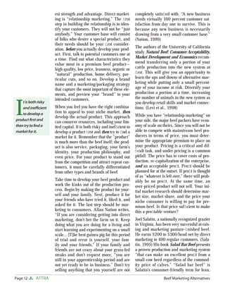 est strength and advantage. Direct market-         completely satisﬁed with. “A new business
                      ing is “relationship marketing.” The ﬁ rst         needs virtually 100 percent customer sat-
                      step in building the relationship is to iden-      isfaction from day one to survive. This is
                      tify your customers. They will not be “just        because any new business is necessarily
                      anybody.” Your customer base will consist          drawing from a very small customer base.”
                      of folks who desire a special product, and         (Nation, 1999)
                      their needs should be your ﬁ rst consider-
                                                                         The authors of the University of California
                      ation, before you actually develop your prod-
                      uct. First, talk to potential customers one at     study Natural Beef: Consumer Acceptability,
                      a time. Find out what characteristics they         Market Development and Economics recom-
                      value most in a premium beef product—              mend transferring only a portion of your
                      high quality, low price, leanness, organic or      cattle production into the new system at
                      “natural” production, home delivery, par-          ﬁ rst. This will give you an opportunity to
                      ticular cuts, and so on. Develop a brand           learn the ups and downs of alternative mar-
                      name and a marketing/packaging strategy            keting while putting only a small percent-
                      that capture the most important of these ele-      age of your income at risk. Diversify your
                      ments, and preview your “brand” to your            production a portion at a time, increasing
                                                                         the number of animals in the new system as


I
                      intended customers.
    t is both risky                                                      you develop retail skills and market connec-
    and ineﬃcient     When you feel you have the right combina-          tions. (Levi et al., 1998)
    to develop a      tion to appeal to your niche market, then
                      develop the actual product. This approach          While you have “relationship marketing” on
product ﬁrst and
                      can conserve resources, including your lim-        your side, the major beef packers have econ-
then try to ﬁnd a     ited capital. It is both risky and inefﬁcient to   omy of scale on theirs. Since you will not be
market for it.        develop a product ﬁrst and then try to ﬁnd a       able to compete with mainstream beef pro-
                      market for it. Remember that the “product”         ducers in terms of price, you must deter-
                      is much more than the beef itself; the prod-       mine the appropriate premium to place on
                      uct is also service, packaging, your farm’s        your product. Pricing is a critical and dif-
                      identity, your production philosophy, and          ﬁcult task, and under-pricing is a common
                      even price. For your product to stand out          pitfall. The price has to cover costs of pro-
                      from the competition and attract repeat cus-       duction, re-capitalization of the enterprise,
                      tomers, it must be carefully differentiated        and an acceptable proﬁt. Proﬁt should be
                      from other types and brands of beef.               planned for at the outset. If proﬁt is thought
                                                                         of as “whatever is left over,” there will prob-
                      Take time to develop your beef product and         ably be no proﬁt. At the same time, an
                      work the kinks out of the production pro-          over-priced product will not sell. Your ini-
                      cess. Begin by making the product for your-        tial market research should determine mar-
                      self and your family. Next, produce it for         ket size, market share, and the price your
                      your friends who have tried it, liked it, and      niche consumer is willing to pay for pre-
                      asked for it. The last step should be mar-         mium beef. Is that price sufﬁcient to make
                      keting to consumers. Allan Nation writes,          this a proﬁtable venture?
                      “If you are considering getting into direct
                      marketing, don’t bet the farm on it. Keep          Joel Salatin, a nationally recognized grazier
                      doing what you are doing for a living and          in Virginia, has been very successful at rais-
                      start learning and experimenting on a small        ing and marketing pasture-ﬁ nished beef.
                      scale… [T]he best guinea pig for this period       He earns $200 to $300/head net by direct
                      of trial and error is yourself, your fam-          marketing to 400 regular customers. (Sala-
                      ily and your friends.” If your family and          tin, 1995) His book Salad Bar Beef presents
                      friends are not crazy about your grass-fed         a proven production and marketing system
                      steaks and don’t request more, “you are            “that can make an excellent proﬁt from a
                      still in your apprenticeship period and are        small cow herd regardless of the commod-
                      not yet ready to be in business.” Don’t try        ity price of calves.” “Salad bar beef” is
                      selling anything that you yourself are not         Salatin’s consumer-friendly term for lean,
Page 12     ATTRA                                                                         Beef Marketing Alternatives
 