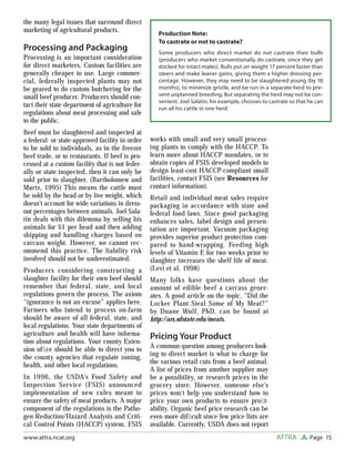 the many legal issues that surround direct
marketing of agricultural products.
                                                    Production Note:
                                                    To castrate or not to castrate?
Processing and Packaging                            Some producers who direct market do not castrate their bulls
Processing is an important consideration            (producers who market conventionally do castrate, since they get
for direct marketers. Custom facilities are         docked for intact males). Bulls put on weight 17 percent faster than
generally cheaper to use. Large commer-             steers and make leaner gains, giving them a higher dressing per-
cial, federally inspected plants may not            centage. However, they may need to be slaughtered young (by 18
be geared to do custom butchering for the           months), to minimize gristle, and be run in a separate herd to pre-
small beef producer. Producers should con-          vent unplanned breeding. But separating the herd may not be con-
                                                    venient. Joel Salatin, for example, chooses to castrate so that he can
tact their state department of agriculture for      run all his cattle in one herd.
regulations about meat processing and sale
to the public.
Beef must be slaughtered and inspected at
a federal- or state-approved facility in order   works with small and very small process-
to be sold to individuals, as in the freezer     ing plants to comply with the HACCP. To
beef trade, or to restaurants. If beef is pro-   learn more about HACCP mandates, or to
cessed at a custom facility that is not feder-   obtain copies of FSIS-developed models to
ally or state inspected, then it can only be     design least-cost HACCP-compliant small
sold prior to slaughter. (Bartholomew and        facilities, contact FSIS (see Resources for
Martz, 1995) This means the cattle must          contact information).
be sold by the head or by live weight, which     Retail and individual meat sales require
doesn’t account for wide variations in dress-    packaging in accordance with state and
out percentages between animals. Joel Sala-      federal food laws. Since good packaging
tin deals with this dilemma by selling his       enhances sales, label design and presen-
animals for $1 per head and then adding          tation are important. Vacuum packaging
shipping and handling charges based on           provides superior product protection com-
carcass weight. However, we cannot rec-          pared to hand-wrapping. Feeding high
ommend this practice. The liability risk         levels of Vitamin E for two weeks prior to
involved should not be underestimated.           slaughter increases the shelf life of meat.
Producers considering constructing a             (Levi et al, 1998)
slaughter facility for their own beef should     Many folks have questions about the
remember that federal, state, and local          amount of edible beef a carcass gener-
regulations govern the process. The axiom        ates. A good article on the topic, “Did the
“ignorance is not an excuse” applies here.       Locker Plant Steal Some of My Meat?”
Farmers who intend to process on-farm            by Duane Wulf, PhD, can be found at
should be aware of all federal, state, and       http://ars.sdstate.edu/meats.
local regulations. Your state departments of
agriculture and health will have informa-        Pricing Your Product
tion about regulations. Your county Exten-
sion ofﬁce should be able to direct you to       A common question among producers look-
the county agencies that regulate zoning,        ing to direct market is what to charge for
                                                 the various retail cuts from a beef animal.
health, and other local regulations.
                                                 A list of prices from another supplier may
In 1996, the USDA’s Food Safety and              be a possibility, or research prices in the
Inspection Service (FSIS) announced              grocery store. However, someone else’s
implementation of new rules meant to             prices won’t help you understand how to
ensure the safety of meat products. A major      price your own products to ensure proﬁt-
component of the regulations is the Patho-       ability. Organic beef price research can be
gen Reduction/Hazard Analysis and Criti-         even more difﬁcult since few price lists are
cal Control Points (HACCP) system. FSIS          available. Currently, USDA does not report
www.attra.ncat.org                                                                                    ATTRA         Page 15
 