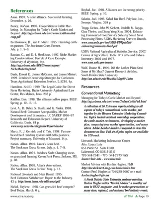 References                                              Roybal, Joe. 1998. Alliances are the wrong priority.
                                                        BEEF. Spring. p. 10.
Anon. 1997. A is for alliance. Successful Farming.
                                                        Salatin, Joel. 1995. Salad Bar Beef. Polyface, Inc.,
December. p. 26.
                                                        Swoope, Virgina. 368 p.
Bailey, DeeVon. 1996. Cooperation in Cattle Mar-
                                                        Tropp, Debra, John W. Siebert, Rodolfo M. Nayga,
keting. In: Managing for Today’s Cattle Market and
                                                        Gina Thelen, and Sung Yong Kim. 2004. Enhanc-
Beyond. http://ag.arizona.edu/arec/wemc/cattlemarket/
                                                        ing Commercial Food Service Sales by Small Meat
coop.pdf
                                                        Processing Firms. USDA Marketing Services Branch.
Bartholomew, H., and F. Martz. 1995. Finishing cattle   www.ams.usda.gov/tmd/MSB/PDFpubList/
on pasture. The Stockman Grass Farmer.                  enhancingcommercialfood.pdf
July. p. 1, 5–6.
                                                        USDA National Agricultural Statistics Service. 2002
Bastian, C., and D. J. Menkhaus. 1997. Niche Market-    Census of Agriculture. Table 12: Cattle and Calves-
ing Considerations: Beef As A Case Example.             Inventory: 2002 and 1997.
University of Wyoming. 9 p.                             www.nass.usda.gov/census
http://ag.arizona.edu/AREC/wemc/papers/
NicheMarketing.html                                     Wulf, Duane M., 1999. Did the Locker Plant Steal
                                                        Some of My Meat? Current Research Articles,
Davis, Ernest E., James McGrann, and James Mintert.     South Dakota State University.
1999. Retained Ownership Strategies for Cattlemen.      http://ars.sdstate.edu/MeatSci/May99-1.htm
Texas Agricultural Extension Service. L-5246. 4p.
Hamilton, Neil D. 1999. The Legal Guide For Direct      Resources
Farm Marketing. Drake University Agricultural Law
Center, Des Moines, Iowa. 235 p.                        Conventional Marketing
Kniffen, Dan. 1998. The alliance yellow pages. BEEF.    Managing for Today’s Cattle Market and Beyond
Spring. p. 12–13, 16.                                   http://ag.arizona.edu/arec/wemc/TodaysCattlePub.html
                                                          A collection of 56 Extension reports relating to all
Levi, A., D. Daley, S. Blank, and G. Nader. 1998.
                                                          aspects of today’s conventional cattle market, put
Natural Beef: Consumer Acceptability, Market
                                                          together by the Western Extension Marketing Commit-
Development and Economics. UC SAREP 1996–97
                                                          tee. Topics include retained ownership, cooperatives,
Research and Education Report. University of
                                                          the cattle market environment, developing a market
California, Davis. 84 p.
                                                          plan, comparing your market opportunities, and many
www.sarep.ucdavis.edu/grants/Reports/nader
                                                          others. Adobe Acrobat Reader is required to view this
Martz, F., J. Gerrish, and V. Tate. 1998. Pasture-        document on-line. Full set of print copies are available
based beef ﬁnishing systems with MIG pastures.            for $26 each.
Project summary. University of Missouri. 14 p.
                                                        Livestock Marketing Information Center
Nation, Allan. 1995. Laura’s Lean Beef.                 Attn: Laura Lahr
The Stockman Grass Farmer. July. p. 1, 7–8.             655 Parfet St., Suite E310
Nation, Allan. 1997. Paddock Shift: Changing views      Lakewood, CO 80215-5517
on grassland farming. Green Park Press, Jackson, MS.    720-544-2941 • 720- 544-2973 FAX
p. 60.                                                  laura@lmic.info • www.lmic.info

Nation, Allan. 1999. Allan’s observations.              Market Advisor with Harlan Hughes, PhD
The Stockman Grass Farmer. May. p. 13.                  http://livestock.beef-mag.com/home/index.htm
                                                        Contact Prof. Hughes at 701/238-9607 or e-mail
National Livestock and Meat Board. 1995.                harlan.hughes@gte.net
Beef Customer Satisfaction: Report to the Industry.
                                                          A North Dakota State University professor emeritus,
43 p. http://meat.tamu.edu/pdf/cussat.pdf
                                                          Harlan Hughes writes “Market Advisor,” a monthly col-
Nickel, Raylene. 1998. Can grass-fed beef compete?        umn in BEEF magazine, and he makes presentations at
Beef Today. March. 6 p.                                   many state, regional, and national beef industry events.
www.attra.ncat.org                                                                           ATTRA       Page 19
 