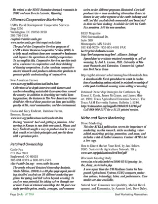 He retired as the NDSU Extension livestock economist in        taries on the different programs illustrated. Cow/calf
  2000 and now lives in Laramie, Wyoming.                        producers have more marketing alternatives than cat-
                                                                 tlemen in any other segment of the cattle industry and
Alliances/Cooperative Marketing                                  will ﬁnd this analysis both resourceful and beneﬁcial
USDA Rural Development/ Cooperative Services                     in their decision making. Available for $20 for Cattle-
Stop 3250                                                        Fax members, $40 for non-members.
Washington, DC 20250-3250                                      BEEF Magazine
202-720-7558                                                   7900 International Dr.
coopinfo@rurdev.usda.gov                                       Suite 300
www.rurdev.usda.gov/rbs/coops/cswhat.htm                       Minneapolis, MN 55425
  The goal of the Cooperative Services program of              952-851-9329 • 952-851-4601 FAX
  USDA’s Rural Business-Cooperative Service (RBS) is           beef@primediabusiness.com
  to help rural residents form new cooperative businesses      http://beef-mag.com/mag/beef _alliance_listings/
  and improve the operations of existing cooperatives.
                                                                 Spreadsheet to evaluate retained ownership vs. sell at
  To accomplish this, Cooperative Services provides tech-
                                                                 weaning, by Bob L. Larson, PhD, University of Mis-
  nical assistance to cooperatives and those thinking
                                                                 souri Outreach and Extension, Commercial Agricul-
  of forming cooperatives. It also conducts cooperative-
                                                                 ture Beef Focus Team
  related research and produces information products to
  promote public understanding of cooperatives.                http://agebb.missouri.edu/commag/beef/downloads.htm
New American Farmer                                              A downloadable Excel spreadsheet to assist in evalua-
www.sare.org/publications/naf/index.htm                          tion of marketing options related to retained ownership of
                                                                 cattle past traditional weaning versus selling at weaning.
 Collections of in-depth interviews with farmers and
 ranchers describing sustainable farm operations around        Retained Ownership Strategies for Cattlemen, by
 the country. In addition to describing successful farm-       Ernest E. Davis, James McGrann, and James Mint-
 ing practices, the features in The New American Farmer        ert. 1999. Texas Agricultural Extension Service. The
 detail the effects of those practices on farm proﬁtability,   Texas A&M University System. Bulletin L-5246.
 quality of life, rural communities, and the environment.      http://tcebookstore.org/tmppdfs/2884639-L5246.pdf
Diana and Gary Endicott, Rainbow Farms,                          Call 888-900-2577 for a $1.25 printed version.
Bronson, Kansas
www.sare.org/publications/naf2/endicott.htm                    Niche and Direct Marketing
  Raising “natural” beef and getting a premium. After          Direct Marketing
  moving to Kansas to run their own ranch, Diana and            This free ATTRA publication covers the importance of
  Gary Endicott sought a way to produce beef in a way           marketing, market research, niche marketing, value-
  that would reﬂect their principles and provide them           added marketing, pricing, promotion, and more, and
  with a premium price.                                         includes a list of further resources. Contact ATTRA for
                                                                a free copy.
Retained Ownership                                             How to Direct Market Your Beef, by Jan Holden.
Cattle-Fax                                                     2005. Sustainable Agriculture Network. 98 p.
P.O. Box 3947                                                  www.sare.org/publications/beef/beef.pdf
Englewood, CO 80155                                            Wisconsin Grazing Study
303-694-0323 or 800-825-7525                                   www.cias.wisc.edu/archives/2006/02/15/grazing_in_
cfax@cattle-fax.org • www.cattle-fax.com
                                                               the_dairy_state/index.php
  The newly released Retained Ownership Analysis,
                                                                 A new report from the UW-Madison Center for Inte-
  Ninth Edition, (2004) is a 68 plus-page report provid-
                                                                 grated Agricultural Systems (CIAS) compares produc-
  ing detailed analysis on 20 different marketing pro-
                                                                 tion systems, technology, labor, and performance. Case
  grams for spring and fall calves beyond weaning. To
                                                                 studies are also available.
  analyze your potential for taking calves through one
  or more levels of retained ownership, the 20-year case       Natural Beef: Consumer Acceptability, Market Devel-
  study provides prices, results, averages, and commen-        opment, and Economics, by Annette Levi, Dave Daley,
Page 20      ATTRA                                                                           Beef Marketing Alternatives
 