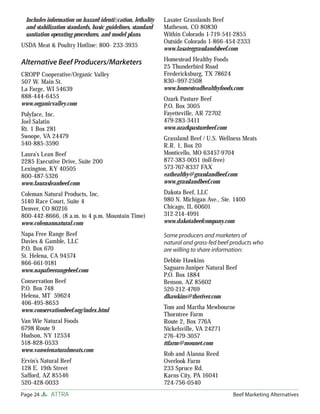 Includes information on hazard identiﬁcation, lethality   Lasater Grasslands Beef
 and stabilization standards, basic guidelines, standard   Matheson, CO 80830
 sanitation operating procedures, and model plans.         Within Colorado 1-719-541-2855
                                                           Outside Colorado 1-866-454-2333
USDA Meat & Poultry Hotline: 800- 233-3935
                                                           www.lasatergrasslandsbeef.com
                                                           Homestead Healthy Foods
Alternative Beef Producers/Marketers
                                                           25 Thunderbird Road
CROPP Cooperative/Organic Valley                           Fredericksburg, TX 78624
507 W. Main St.                                            830–997-2508
La Farge, WI 54639                                         www.homesteadhealthyfoods.com
888-444-6455                                               Ozark Pasture Beef
www.organicvalley.com                                      P.O. Box 3005
Polyface, Inc.                                             Fayetteville, AR 72702
Joel Salatin                                               479-283-3411
Rt. 1 Box 281                                              www.ozarkpasturebeef.com
Swoope, VA 24479                                           Grassland Beef / U.S. Wellness Meats
540-885-3590                                               R.R. 1, Box 20
Laura’s Lean Beef                                          Monticello, MO 63457-9704
2285 Executive Drive, Suite 200                            877-383-0051 (toll-free)
Lexington, KY 40505                                        573-767-8337 FAX
800-487-5326                                               eathealthy@grasslandbeef.com
www.laurasleanbeef.com                                     www.grasslandbeef.com
Coleman Natural Products, Inc.                             Dakota Beef, LLC
5140 Race Court, Suite 4                                   980 N. Michigan Ave., Ste. 1400
Denver, CO 80216                                           Chicago, IL 60601
800-442-8666, (8 a.m. to 4 p.m. Mountain Time)             312-214-4991
www.colemannatural.com                                     www.dakotabeefcompany.com

Napa Free Range Beef                                       Some producers and marketers of
Davies & Gamble, LLC                                       natural and grass-fed beef products who
P.O. Box 670                                               are willing to share information:
St. Helena, CA 94574
866-661-9181                                               Debbie Hawkins
www.napafreerangebeef.com                                  Saguaro-Juniper Natural Beef
                                                           P.O. Box 1884
Conservation Beef                                          Benson, AZ 85602
P.O. Box 748                                               520-212-4769
Helena, MT 59624                                           dhawkins@theriver.com
406-495-8653
www.conservationbeef.org/index.html                        Tom and Martha Mewbourne
                                                           Thorntree Farm
Van Wie Natural Foods                                      Route 2, Box 776A
6798 Route 9                                               Nickelsville, VA 24271
Hudson, NY 12534                                           276-479-3057
518-828-0533                                               ttfarm@mounet.com
www.vanwienaturalmeats.com
                                                           Rob and Alanna Reed
Ervin’s Natural Beef                                       Overlook Farm
128 E. 19th Street                                         233 Spruce Rd.
Safford, AZ 85546                                          Karns City, PA 16041
520-428-0033                                               724-756-0540
Page 24    ATTRA                                                                      Beef Marketing Alternatives
 