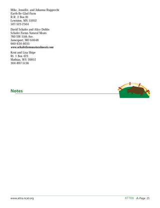 Mike, Jennifer, and Johanna Rupprecht
Earth-Be-Glad Farm
R.R. 2 Box 81
Lewiston, MN 55952
507-523-2564
David Schafer and Alice Dobbs
Schafer Farms Natural Meats
760 SW 55th Ave.
Jamesport, MO 64648
660-634-6035
www.schaferfarmsnaturalmeats.com
Kent and Lisa Shipe
Rt. 1 Box 423
Mathias, WV 26812
304-897-5136




Notes




www.attra.ncat.org                      ATTRA   Page 25
 