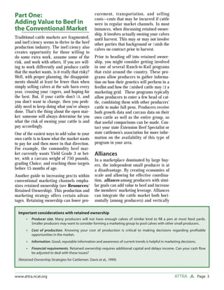 Part One:                                           curement, transportation, and selling
                                                    costs—costs that may be incurred if cattle
Adding Value to Beef in                             were in regular market channels. In most
the Conventional Market                             instances, when discussing retained owner-
                                                    ship, it involves actually owning your calves
Traditional cattle markets are fragmented,          until harvest. This may or may not involve
and inefﬁciency seems to thrive in the beef         other parties that background or ﬁnish the
production industry. The inefﬁciency also           calves on contract prior to harvest.
creates opportunity for those willing to
do some extra work, assume some of the              Prior to heading off into retained owner-
risk, and work with others. If you are will-        ship, you might consider getting involved
ing to work differently and produce cattle          in one of several Ranch-to-Rail programs
that the market wants, is it really that risky?     that exist around the country. These pro-
Well, with proper planning, the disappoint-         grams allow producers to gather informa-
ments should at least be fewer than when            tion on how their genetics will perform in a
simply selling calves at the sale barn every        feedlot and how the ﬁnished cattle may ﬁt a
year, crossing your ﬁngers, and hoping for          marketing grid. These programs typically
the best. But, if your cattle don’t ﬁt, and         allow producers to enter a few head of cat-
you don’t want to change, then you prob-            tle, combining them with other producers’
ably need to keep doing what you’ve always          cattle to make full pens. Producers receive
done. That’s the thing about the open mar-          both growth data and carcass data on their
ket: someone will always determine for you          own cattle as well as the entire group, so
what the risk of owning your cattle is and          that useful comparisons can be made. Con-
pay accordingly.                                    tact your state Extension Beef Specialist or
One of the easiest ways to add value to your        state cattlemen’s association for more infor-
own cattle is to know what the market wants         mation on the availability of this type of
to pay for and then move in that direction.         program in your area.
For example, the commodity beef mar-
ket currently wants Yield Grade 3 or bet-           Alliances
ter, with a carcass weight of 750 pounds,           In a marketplace dominated by large buy-
grading Choice, and reaching those targets          ers, the independent small producer is at
before 15 months of age.                            a disadvantage. By creating economies of
Another guide to increasing proﬁts within           scale and allowing for effective coordina-
conventional marketing channels empha-              tion, alliances among producers with simi-
sizes retained ownership (see Resources/            lar goals can add value to beef and increase
Retained Ownership). This production and            the members’ marketing leverage. Alliances
marketing strategy offers certain advan-            can integrate the cattle market both hori-
tages. Retaining ownership can lower pro-           zontally (among producers) and vertically

  Important considerations with retained ownership
       •   Producer size. Many producers will not have enough calves of similar kind to ﬁll a pen at most feed yards.
           Smaller producers may want to consider forming a marketing group to pool calves with other small producers.
       •   Cost of production. Knowing your cost of production is critical to making decisions regarding proﬁtable
           opportunities in the market.
       •   Information. Good, reputable information and awareness of current trends is helpful in marketing decisions.
       •   Financial requirements. Retained ownership requires additional capital and delays income. Can your cash ﬂow
           be adjusted to deal with these issues?
  (Retained Ownership Strategies for Cattlemen. Davis et al., 1999)



www.attra.ncat.org                                                                                      ATTRA            Page 3
 