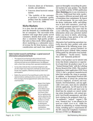 • Concerns about use of hormones,          spent on thoroughly researching the poten-
                                 steroids, and antibiotics                tial markets for your product. You should
                               • Concerns about bacterial contam-         also carefully read the ATTRA publication
                                 ination                                  Direct Marketing prior to any investment in
                                                                          this area. Understand that niche market-
                               • “The inability of the consumer           ing requires different personal skills and
                                 to purchase a consistent, quality        a tremendous time commitment. Be honest
                                 product from the traditional meat        in a self-assessment. Do you really have
                                 case.” (Levi et al., 1998)               the desire, dedication, skills, and willing-
                                                                          ness to deal with consumers, retail buy-
                          Niche Markets                                   ers, and government agencies? It may be
                          It is clear that the industry is failing to     worthwhile spending your spare time for
                          meet the demands of a considerable num-         a year collecting, reading, and analyzing
                          ber of consumers. The successful niche          information about your potential market
                          marketer will target those poorly served        before you invest in labels, advertising,
                          consumers, identify their needs, and pro-       and retaining a large portion of the calf
                          duce a consistent, high-quality product         crop for alternative markets.
                          that satisﬁes those needs. Before going into
                          direct marketing as a substantial source        Alternative beef marketing operations typ-
                          of revenue for the farm business, serious       ically describe their product with some
                          consideration and much time should be           combination of the following terms: lean,
                                                                          organic, natural, pasture-finished (or
                                                                          grass-fed or grass-ﬁnished). Other common
                                                                          selling points for alternative beef include:
   Select market research and ﬁndings—a great source of                   “no antibiotics,” “locally raised,” “family
   information and potential leads
                                                                          farm,” and “humanely produced.”
         •   The appeal of purchasing locally produced meats
             appears to be considerably greater among buyers from         Before a beef product can be labeled with
             commercial food service establishments not aﬃliated          terms that denote uniqueness or superior-
             with a chain than among chain-operated establishments.       ity of some kind, the producer must ﬁ le an
         •   Survey data indicate that unsolicited telephone calls        “Animal Raising Claim” with the Labeling
             are the single most important methods by which buyers        Review Branch of the USDA. This involves
             locate new suppliers, followed closely by trade show         submitting a label application (FSIS Form
             participation.                                               7234-1) and a prepared (manufactured)
         •   Eighty-four percent of surveyed buyers prefer that sales     label that includes the claim in question.
             representatives seeking business accounts with their         In addition, an Operational Protocol (OP)
             ﬁrms arrange a formal appointment rather than arriving       that describes in detail the production
             unannounced.                                                 practices employed, afﬁdavits and testi-
                                               •   Buyers from higher     monials, feed formulations, and any appli-
                                                   priced establish-      cable certiﬁcates, must also be submitted
                                                   ments are also         with the application. An OP must be in the
                                                   more likely to pur-    producer’s own words and must state in
                                                   chase meat prod-       detail how the animals are raised, includ-
                                                   ucts from a fam-       ing ration formulations, sick animal pro-
                                                   ily-run agribusiness
                                                   and to advertise the
                                                                          tocol, herd health management, and other
                                                   origin of their meat   facts relating to the proposed claim (e.g.,
                                                   products on their      “no antibiotics,” “natural,” “organic”). The
                                                   menus as a way         term “chemical free” is not allowed to be
                                                   to distinguish         used on a label. (Levi et al., 1998) For
                                                   themselves in the      details on submitting an Animal Raising
                                                   marketplace.           Claim, including speciﬁc requirements for
                                                   (Tropp et al., 2004)
                                                                          the OP, contact the Compliance Assistance
                                                                          Division of FSIS (see Resources).
Page 6       ATTRA                                                                        Beef Marketing Alternatives
 