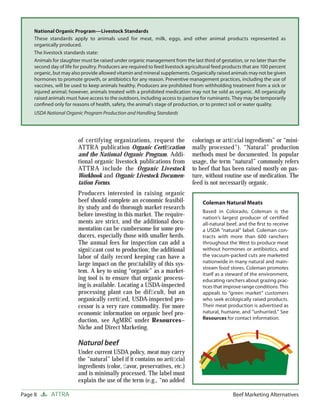 National Organic Program—Livestock Standards
     These standards apply to animals used for meat, milk, eggs, and other animal products represented as
     organically produced.
     The livestock standards state:
     Animals for slaughter must be raised under organic management from the last third of gestation, or no later than the
     second day of life for poultry. Producers are required to feed livestock agricultural feed products that are 100 percent
     organic, but may also provide allowed vitamin and mineral supplements. Organically raised animals may not be given
     hormones to promote growth, or antibiotics for any reason. Preventive management practices, including the use of
     vaccines, will be used to keep animals healthy. Producers are prohibited from withholding treatment from a sick or
     injured animal; however, animals treated with a prohibited medication may not be sold as organic. All organically
     raised animals must have access to the outdoors, including access to pasture for ruminants. They may be temporarily
     conﬁned only for reasons of health, safety, the animal’s stage of production, or to protect soil or water quality.
     USDA National Organic Program Production and Handling Standards




                         of certifying organizations, request the               colorings or artiﬁcial ingredients” or “mini-
                         ATTRA publication Organic Certiﬁcation                 mally processed”). “Natural” production
                         and the National Organic Program. Addi-                methods must be documented. In popular
                         tional organic livestock publications from             usage, the term “natural” commonly refers
                         ATTRA include the Organic Livestock                    to beef that has been raised mostly on pas-
                         Workbook and Organic Livestock Documen-                ture, without routine use of medication. The
                         tation Forms.                                          feed is not necessarily organic.
                         Producers interested in raising organic
                         beef should complete an economic feasibil-                  Coleman Natural Meats
                         ity study and do thorough market research
                                                                                     Based in Colorado, Coleman is the
                         before investing in this market. The require-               nation’s largest producer of certiﬁed
                         ments are strict, and the additional docu-                  all-natural beef, and the ﬁrst to receive
                         mentation can be cumbersome for some pro-                   a USDA “natural” label. Coleman con-
                         ducers, especially those with smaller herds.                tracts with more than 600 ranchers
                         The annual fees for inspection can add a                    throughout the West to produce meat
                         signiﬁcant cost to production; the additional               without hormones or antibiotics, and
                         labor of daily record keeping can have a                    the vacuum-packed cuts are marketed
                         large impact on the proﬁtability of this sys-               nationwide in many natural and main-
                                                                                     stream food stores. Coleman promotes
                         tem. A key to using “organic” as a market-                  itself as a steward of the environment,
                         ing tool is to ensure that organic process-                 educating ranchers about grazing prac-
                         ing is available. Locating a USDA-inspected                 tices that improve range conditions. This
                         processing plant can be difﬁcult, but an                    appeals to “green market” customers
                         organically certiﬁed, USDA-inspected pro-                   who seek ecologically raised products.
                         cessor is a very rare commodity. For more                   Their meat production is advertised as
                         economic information on organic beef pro-                   natural, humane, and “unhurried.” See
                         duction, see AgMRC under Resources–                         Resources for contact information.
                         Niche and Direct Marketing.

                         Natural beef
                         Under current USDA policy, meat may carry
                         the “natural” label if it contains no artiﬁcial
                         ingredients (color, ﬂavor, preservatives, etc.)
                         and is minimally processed. The label must
                         explain the use of the term (e.g., “no added

Page 8       ATTRA                                                                                 Beef Marketing Alternatives
 