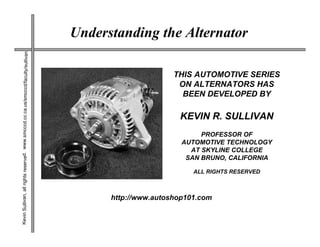 Understanding the Alternator
Kevin Sullivan, all rights reserved. www.smcccd.cc.ca.us/smcccd/faculty/sullivan




                                                                                                         THIS AUTOMOTIVE SERIES
                                                                                                          ON ALTERNATORS HAS
                                                                                                           BEEN DEVELOPED BY

                                                                                                          KEVIN R. SULLIVAN
                                                                                                                PROFESSOR OF
                                                                                                           AUTOMOTIVE TECHNOLOGY
                                                                                                             AT SKYLINE COLLEGE
                                                                                                            SAN BRUNO, CALIFORNIA

                                                                                                              ALL RIGHTS RESERVED



                                                                                         http://www.autoshop101.com
 