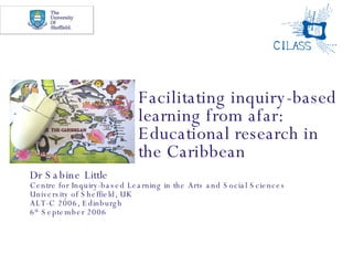 Facilitating inquiry-based learning from afar: Educational research in the Caribbean Dr Sabine Little Centre for Inquiry-based Learning in the Arts and Social Sciences University of Sheffield, UK ALT-C 2006, Edinburgh 6 th  September 2006 