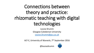 Connections between
theory and practice:
rhizomatic teaching with digital
technologies
Louise Drumm
Glasgow Caledonian University
Louise.Drumm@gcu.ac.uk
ALT-C, University of Warwick, 7th September 2016
@louisedrumm
 