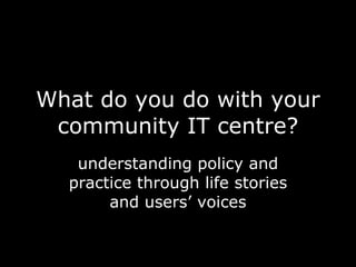 What do you do with your community IT centre? understanding policy and practice through life stories and users’ voices 