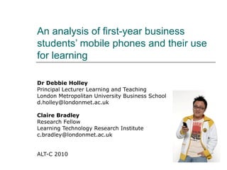 An analysis of first-year business
students’ mobile phones and their use
for learning
Dr Debbie Holley
Principal Lecturer Learning and Teaching
London Metropolitan University Business School
d.holley@londonmet.ac.uk
Claire Bradley
Research Fellow
Learning Technology Research Institute
c.bradley@londonmet.ac.uk
ALT-C 2010
 