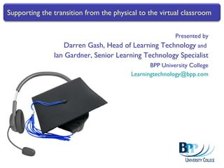 Presented by Darren Gash, Head of Learning Technology  and  Ian Gardner, Senior Learning Technology Specialist BPP University College [email_address] Supporting the transition from the physical to the virtual classroom 