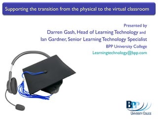 Presented by Darren Gash, Head of Learning Technology  and  Ian Gardner, Senior Learning Technology Specialist BPP University College [email_address] Supporting the transition from the physical to the virtual classroom 