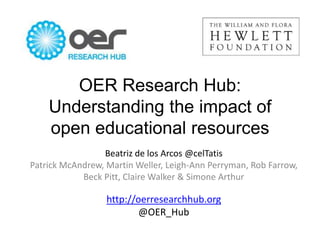 OER Research Hub:
Understanding the impact of
open educational resources
Beatriz de los Arcos @celTatis
Patrick McAndrew, Martin Weller, Leigh-Ann Perryman, Rob Farrow,
Beck Pitt, Claire Walker & Simone Arthur
http://oerresearchhub.org
@OER_Hub
 