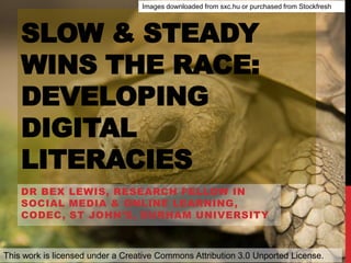 SLOW & STEADY
WINS THE RACE:
DEVELOPING
DIGITAL
LITERACIES
DR BEX LEWIS, RESEARCH FELLOW IN
SOCIAL MEDIA & ONLINE LEARNING,
CODEC, ST JOHN’S, DURHAM UNIVERSITY
This work is licensed under a Creative Commons Attribution 3.0 Unported License.
Images downloaded from sxc.hu or purchased from Stockfresh
 
