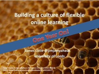 Building a culture of flexible
online learning
James Little @jimjamyahauk
University of Leeds
Peter Shanks BotheredByBees Attribution 2.0 Generic (CC BY 2.0)
http://www.flickr.com/photos/botheredbybees/245215927/
 