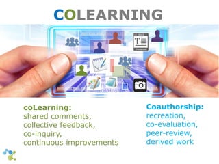 COLEARNING 
Coauthorship: 
recreation, 
co-evaluation, 
peer-review, 
derived work 
coLearning: 
shared comments, 
collective feedback, 
co-inquiry, 
continuous improvements 
 
