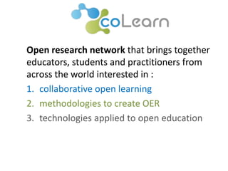 Open research network that brings together 
educators, students and practitioners from 
across the world interested in : 
1. collaborative open learning 
2. methodologies to create OER 
3. technologies applied to open education 
 