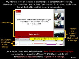 My interests focus on the uses of technologies in school for active learning. 
My research in CoLearn is to analyse how OpenLearn tools can suport students as 
knowledge builders in their learning communities. 
This example shows a FM webconference: Tools, Models and Learning Styles 
presented by Lecturers from Minho PT, UNED Spain and OU-UK 
for teachers and students from a High School in Portugal. Moreira 
Conference 
3 Lecturers 
from Spain 
UK and 
Portugal 
Teachers 
and 
Students 
from a 
High school 
in Portugal 
Students questions and comments 
 