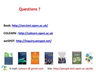 Questions ? 
Book: http://oer.kmi.open.ac.uk/ 
COLEARN : http://colearn.open.ac.uk 
weSPOT: http://inquiry.wespot.net/ 
E-mail: colearn @ gmail.com Site: http://people.kmi.open.ac.uk/ale 
