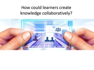 How could learners create 
knowledge collaboratively? 
 