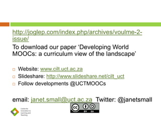 http://joglep.com/index.php/archives/voulme-2- 
issue/ 
To download our paper ‘Developing World 
MOOCs: a curriculum view of the landscape’ 
 Website: www.cilt.uct.ac.za 
 Slideshare: http://www.slideshare.net/cilt_uct 
 Follow developments @UCTMOOCs 
email: janet.small@uct.ac.za Twitter: @janetsmall 
