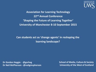 Can students act as ‘change agents’ in reshaping the
learning landscape?
Dr Gordon Heggie - @gorheg
Dr Neil McPherson - @neilgmcpherson
Association for Learning Technology
22nd Annual Conference
‘Shaping the Future of Learning Together’
University of Manchester 8-10 September 2015
School of Media, Culture & Society
University of the West of Scotland
 